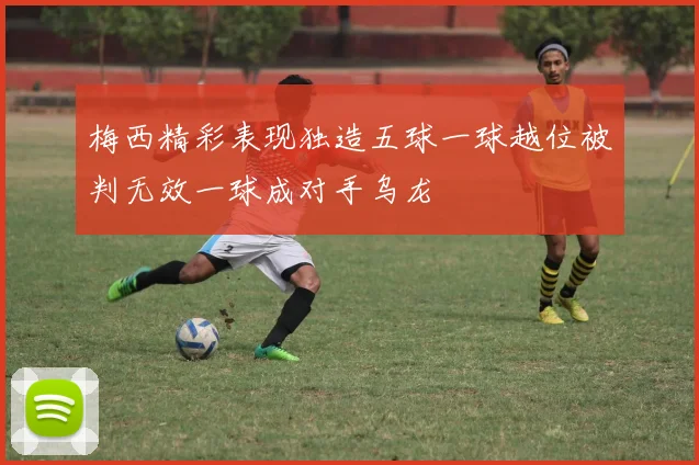 梅西精彩表现独造五球一球越位被判无效一球成对手乌龙