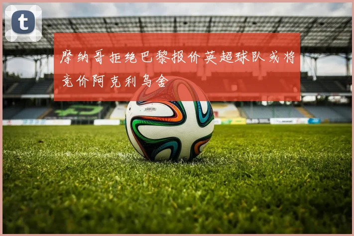 摩纳哥拒绝巴黎报价英超球队或将竞价阿克利乌舍