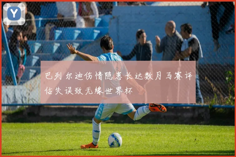 巴列尔迪伤情隐患长达数月马赛评估失误致无缘世界杯