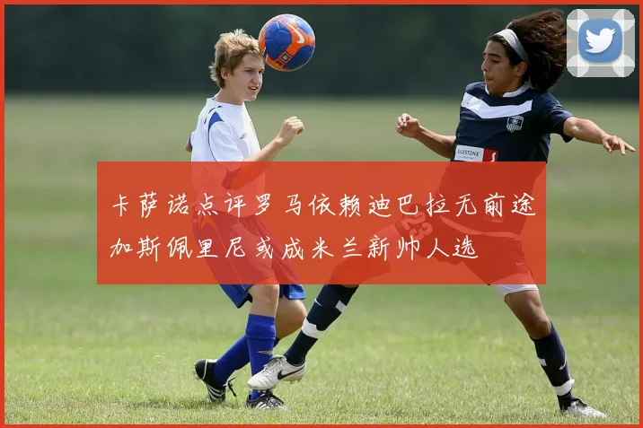 卡萨诺点评罗马依赖迪巴拉无前途加斯佩里尼或成米兰新帅人选