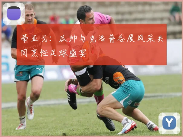 蒂亚戈：瓜帅与克洛普各展风采共同烹饪足球盛宴