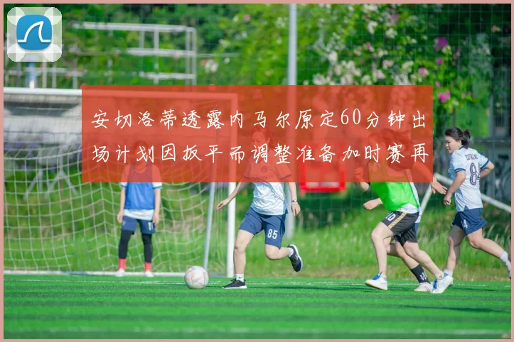 安切洛蒂透露内马尔原定60分钟出场计划因扳平而调整准备加时赛再换上他