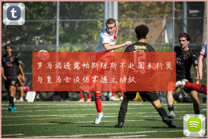 罗马诺透露帕斯琼斯不赴国米科莫与皇马会谈仍掌握主动权