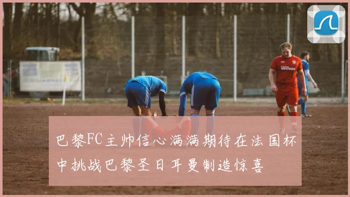 巴黎FC主帅信心满满期待在法国杯中挑战巴黎圣日耳曼制造惊喜