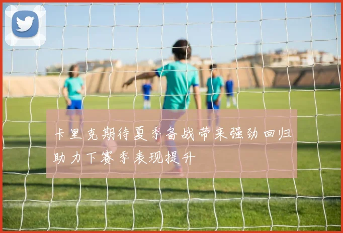 卡里克期待夏季备战带来强劲回归助力下赛季表现提升