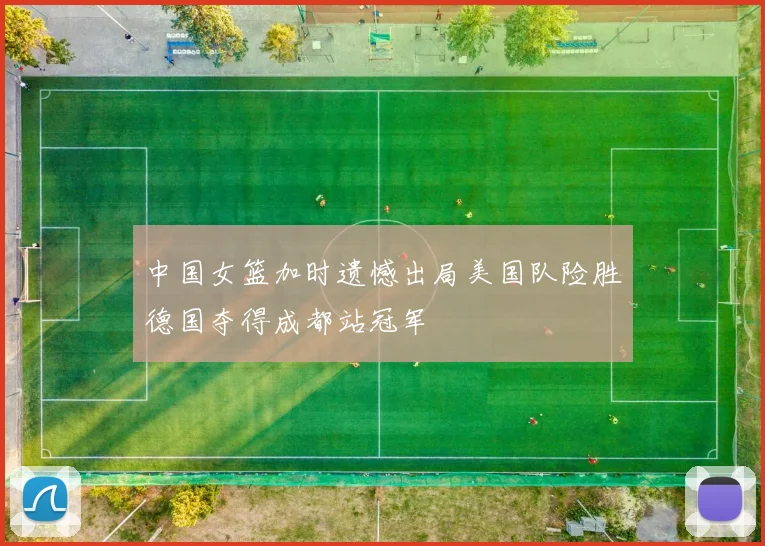 中国女篮加时遗憾出局美国队险胜德国夺得成都站冠军