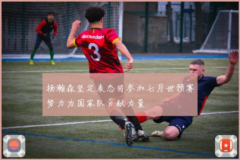 杨瀚森坚定表态将参加七月世预赛努力为国家队贡献力量
