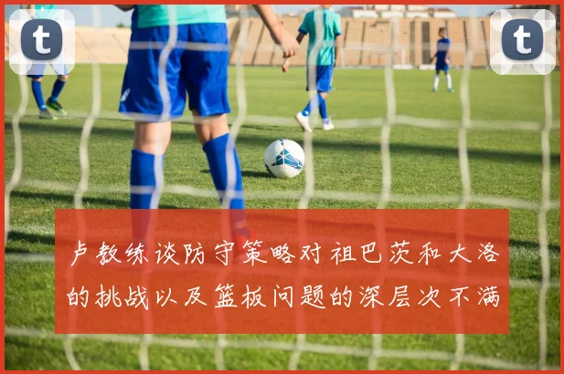 卢教练谈防守策略对祖巴茨和大洛的挑战以及篮板问题的深层次不满