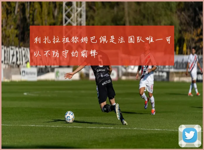 利扎拉祖称姆巴佩是法国队唯一可以不防守的前锋