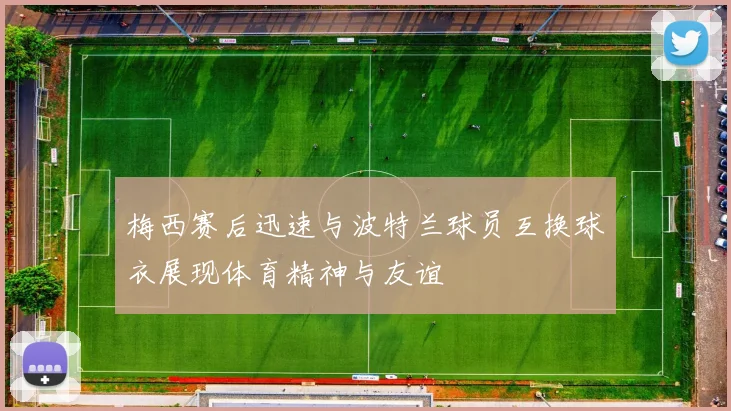 梅西赛后迅速与波特兰球员互换球衣展现体育精神与友谊