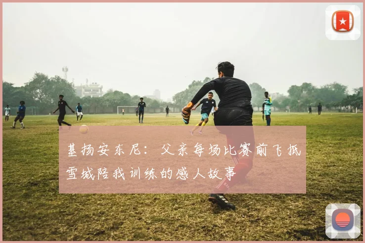 基扬安东尼：父亲每场比赛前飞抵雪城陪我训练的感人故事