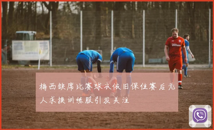 梅西缺席比赛球衣依旧保住赛后无人求换训练服引发关注