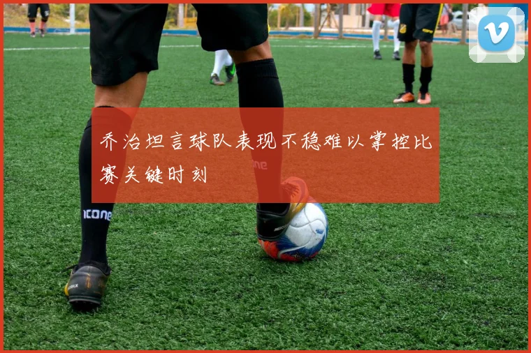 乔治坦言球队表现不稳难以掌控比赛关键时刻