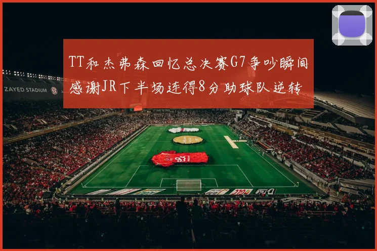TT和杰弗森回忆总决赛G7争吵瞬间感谢JR下半场连得8分助球队逆转