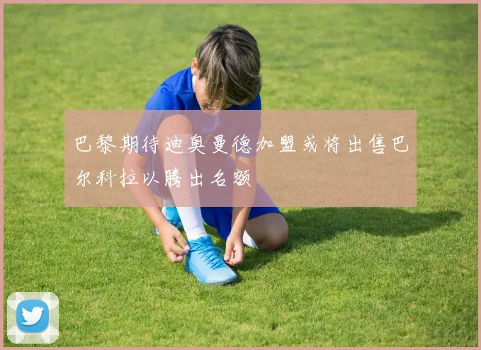巴黎期待迪奥曼德加盟或将出售巴尔科拉以腾出名额