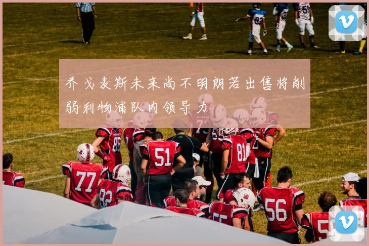 乔戈麦斯未来尚不明朗若出售将削弱利物浦队内领导力