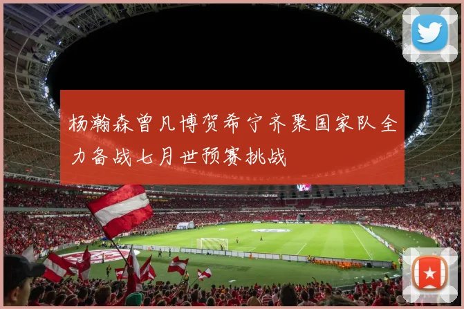 杨瀚森曾凡博贺希宁齐聚国家队全力备战七月世预赛挑战