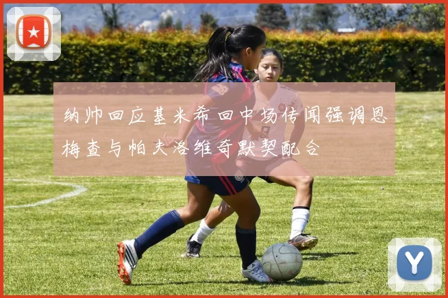 纳帅回应基米希回中场传闻强调恩梅查与帕夫洛维奇默契配合