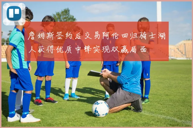 詹姆斯签约后交易阿伦回归骑士湖人获得优质中锋实现双赢局面