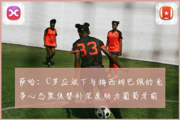 萨哈：C罗应放下与梅西姆巴佩的竞争心态聚焦替补深度助力葡萄牙前行