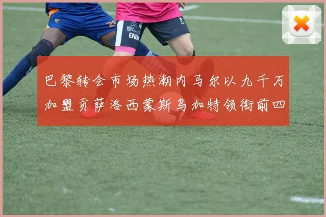 巴黎转会市场热潮内马尔以九千万加盟贡萨洛西蒙斯乌加特领衔前四